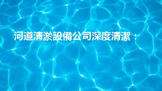 河道清淤設備公司深度清潔：讓水體重獲清新之力！